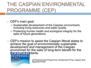 THE CASPIAN ENVIRONMENTAL
PROGRAMME (CEP)
 CEP’s main goal;
 Sustainable development of the Caspian environment,
including living resources and water quality
 Protecting human health and ecological integrity for the
sake of future generations.
 CEP’s mission to assist the Caspian littoral states to
achieve the goal of environmentally sustainable
development and management of the Caspian
environmet for the sake of long-term benefit for the
Caspian inhabitants.
UN Regional Sea Programme, Independent Prog, Caspian Sea,
Regional Profile
 