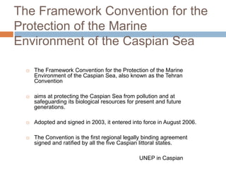 The Framework Convention for the
Protection of the Marine
Environment of the Caspian Sea
 The Framework Convention for the Protection of the Marine
Environment of the Caspian Sea, also known as the Tehran
Convention
 aims at protecting the Caspian Sea from pollution and at
safeguarding its biological resources for present and future
generations.
 Adopted and signed in 2003, it entered into force in August 2006.
 The Convention is the first regional legally binding agreement
signed and ratified by all the five Caspian littoral states.
UNEP in Caspian
 