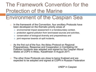 The Framework Convention for the
Protection of the Marine
Environment of the Caspian Sea
 In the framework of the Convention, four ancillary Protocols have
been developed on the thematic priority areas of
 environmental impact assessment in a transboundary context,
 protection against pollution from land-based sources and activities,
 conservation of biological diversity and preparedness and
 joint response towards oil spill incidents.
 As the first out of the four, the Aktau Protocol on Regional
Preparedness, Response and Cooperation in Combating Oil
Pollution Incidents was adopted and signed by the Caspian littoral
States at COP3 in Aktau, Kazakhstan in August 2011.
 The other three Protocols are close to being finalized and are
expected to be adopted and signed at COP4 in Russian Federation
UNEP in Caspian
 