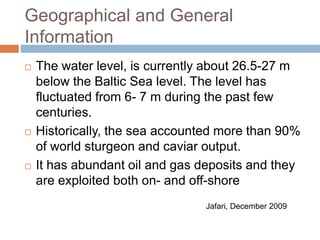 Geographical and General
Information
 The water level, is currently about 26.5-27 m
below the Baltic Sea level. The level has
fluctuated from 6- 7 m during the past few
centuries.
 Historically, the sea accounted more than 90%
of world sturgeon and caviar output.
 It has abundant oil and gas deposits and they
are exploited both on- and off-shore
Jafari, December 2009
 