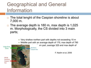 Geographical and General
Information
 The total lenght of the Caspian shoreline is about
7,000 m.
 The average depth is 180 m, max depth is 1,025
m. Morphologically, the CS divided into 3 main
parts;
 Very shallow northen part with depths not exceeding 10 m
 Middlle part with an average depth of 170, max depth of 790
 The deepest southern part, average 325 and max depth of
1,025
F. Nadim et al, 2006
 