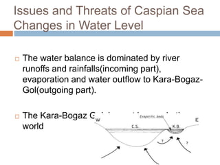 Issues and Threats of Caspian Sea
Changes in Water Level
 The water balance is dominated by river
runoffs and rainfalls(incoming part),
evaporation and water outflow to Kara-Bogaz-
Gol(outgoing part).
 The Kara-Bogaz Gol, largest lagoon in the
world
 