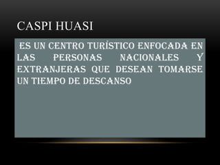 CASPI HUASI
Es un centro turístico enfocada en
las    personas    nacionales    y
extranjeras que desean tomarse
un tiempo de descanso.
 