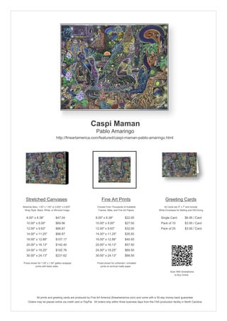 Caspi Maman
Pablo Amaringo
http://fineartamerica.com/featured/caspi-maman-pablo-amaringo.html
Stretched Canvases
Stretcher Bars: 1.50" x 1.50" or 0.625" x 0.625"
Wrap Style: Black, White, or Mirrored Image
8.00" x 6.38" $47.04
10.00" x 8.00" $69.96
12.00" x 9.63" $88.87
14.00" x 11.25" $88.87
16.00" x 12.88" $107.17
20.00" x 16.13" $142.40
24.00" x 19.25" $182.76
30.00" x 24.13" $231.62
Prices shown for 1.50" x 1.50" gallery-wrapped
prints with black sides.
Fine Art Prints
Choose From Thousands of Available
Frames, Mats, and Fine Art Papers
8.00" x 6.38" $22.00
10.00" x 8.00" $27.00
12.00" x 9.63" $32.00
14.00" x 11.25" $35.50
16.00" x 12.88" $40.50
20.00" x 16.13" $57.50
24.00" x 19.25" $69.50
30.00" x 24.13" $88.50
Prices shown for unframed / unmatted
prints on archival matte paper.
Greeting Cards
All Cards are 5" x 7" and Include
White Envelopes for Mailing and Gift Giving
Single Card $6.95 / Card
Pack of 10 $3.95 / Card
Pack of 25 $3.00 / Card
Scan With Smartphone
to Buy Online
All prints and greeting cards are produced by Fine Art America (fineartamerica.com) and come with a 30-day money-back guarantee.
Orders may be placed online via credit card or PayPal. All orders ship within three business days from the FAA production facility in North Carolina.
 
