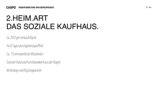 VERANTWORTUNG UND GEMEINSCHAFT




2.HEIM.ART
DAS SOZIALE KAUFHAUS.
Ca. 300 qm Verkaufsfläche
An 6 Tagen durchgehend geöffnet
Ca. 15 ehrenamtliche Mitarbeiter
Second-Hand und Kunsthandwerk aus der Region
Workshops und Reyclingbasteln
 