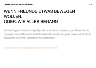 VERANTWORTUNG UND GEMEINSCHAFT




WENN FREUNDE ETWAS BEWEGEN
WOLLEN.
ODER: WIE ALLES BEGANN

Wir sind eine Gruppe von Freunden die sich regelmäßig treffen – mit dem Wunsch nach Gemeinschaft, der Suche nach Gott, der
Frage danach, wie man den Menschen dienen und authentisch leben kann, wie es ist, unterwegs nach irgendwo zu sein, ohne das Ziel
genau zu kennen, und wie man das Leben gemeinsam mit anderen teilen kann.


Wir leben Freundschaften. Und wir leben unsere Träume. Wir wollen einfach leben.
 