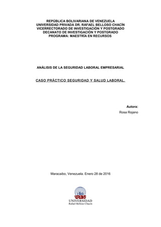 REPÚBLICA BOLIVARIANA DE VENEZUELA
UNIVERSIDAD PRIVADA DR. RAFAEL BELLOSO CHACÍN
VICERRECTORADO DE INVESTIGACIÓN Y POSTGRADO
DECANATO DE INVESTIGACIÓN Y POSTGRADO
PROGRAMA: MAESTRÍA EN RECURSOS
ANÁLISIS DE LA SEGURIDAD LABORAL EMPRESARIAL
CASO PRÁCTICO SEGURIDAD Y SALUD LABORAL.
Autora:
Rosa Rojano
Maracaibo, Venezuela. Enero 28 de 2016
 