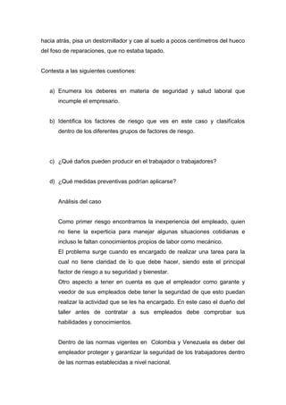 hacia atrás, pisa un destornillador y cae al suelo a pocos centímetros del hueco
del foso de reparaciones, que no estaba tapado.
Contesta a las siguientes cuestiones:
a) Enumera los deberes en materia de seguridad y salud laboral que
incumple el empresario.
b) Identifica los factores de riesgo que ves en este caso y clasifícalos
dentro de los diferentes grupos de factores de riesgo.
c) ¿Qué daños pueden producir en el trabajador o trabajadores?
d) ¿Qué medidas preventivas podrían aplicarse?
Análisis del caso
Como primer riesgo encontramos la inexperiencia del empleado, quien
no tiene la experticia para manejar algunas situaciones cotidianas e
incluso le faltan conocimientos propios de labor como mecánico.
El problema surge cuando es encargado de realizar una tarea para la
cual no tiene claridad de lo que debe hacer, siendo este el principal
factor de riesgo a su seguridad y bienestar.
Otro aspecto a tener en cuenta es que el empleador como garante y
veedor de sus empleados debe tener la seguridad de que esto puedan
realizar la actividad que se les ha encargado. En este caso el dueño del
taller antes de contratar a sus empleados debe comprobar sus
habilidades y conocimientos.
Dentro de las normas vigentes en Colombia y Venezuela es deber del
empleador proteger y garantizar la seguridad de los trabajadores dentro
de las normas establecidas a nivel nacional.
 
