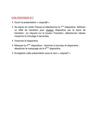 CAS PRATIQUE N°7

 Ouvrir la présentation « casprat6 »

 Se placer en mode Trieuse et sélectionner la 1ère diapositive. Attribuer
  un effet de transition pour chaque diapositive par la barre de
  transition ; en cliquant sur le bouton Transition, sélectionner vitesse
  moyenne et minutage 5 secondes.

 Visionner le diaporama

 Masquer la 4ème diapositive ; visionner à nouveau le diaporama ;
  désactiver le masquage de la 4ème diapositive.

 Enregistrer cette présentation sous le nom « casprat7 »
 