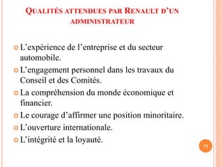 QUALITÉS ATTENDUES PAR RENAULT D’UN 
ADMINISTRATEUR 
 L’expérience de l’entreprise et du secteur 
automobile. 
 L’engagement personnel dans les travaux du 
Conseil et des Comités. 
 La compréhension du monde économique et 
financier. 
 Le courage d’affirmer une position minoritaire. 
 L’ouverture internationale. 
 L’intégrité et la loyauté. 
11 
 