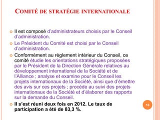 COMITÉ DE STRATÉGIE INTERNATIONALE 
 Il est composé d’administrateurs choisis par le Conseil 
d’administration. 
 Le Président du Comité est choisi par le Conseil 
d’administration. 
 Conformément au règlement intérieur du Conseil, ce 
comité étudie les orientations stratégiques proposées 
par le Président de la Direction Générale relatives au 
développement international de la Société et de 
l’Alliance ; analyse et examine pour le Conseil les 
projets internationaux de la Société, ainsi que d’émettre 
des avis sur ces projets ; procède au suivi des projets 
internationaux de la Société et d’élaborer des rapports 
sur la demande du Conseil. 
 Il s’est réuni deux fois en 2012. Le taux de 
participation a été de 83,3 %. 
16 
 