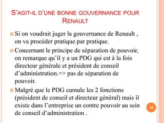 S’AGIT-IL D’UNE BONNE GOUVERNANCE POUR 
RENAULT 
 Si on voudrait juger la gouvernance de Renault , 
on va procéder pratique par pratique. 
 Concernant le principe de séparation de pouvoir, 
on remarque qu’il y a un PDG qui est à la fois 
directeur générale et président de conseil 
d’administration.=> pas de séparation de 
pouvoir. 
 Malgré que le PDG cumule les 2 fonctions 
(président de conseil et directeur général) mais il 
existe dans l’entreprise un contre pouvoir au sein 
de conseil d’administration . 
19 
 