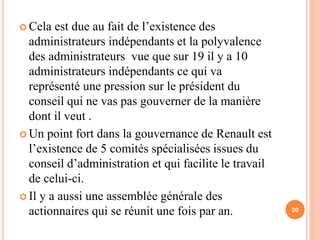  Cela est due au fait de l’existence des 
administrateurs indépendants et la polyvalence 
des administrateurs vue que sur 19 il y a 10 
administrateurs indépendants ce qui va 
représenté une pression sur le président du 
conseil qui ne vas pas gouverner de la manière 
dont il veut . 
 Un point fort dans la gouvernance de Renault est 
l’existence de 5 comités spécialisées issues du 
conseil d’administration et qui facilite le travail 
de celui-ci. 
 Il y a aussi une assemblée générale des 
actionnaires qui se réunit une fois par an. 20 
 
