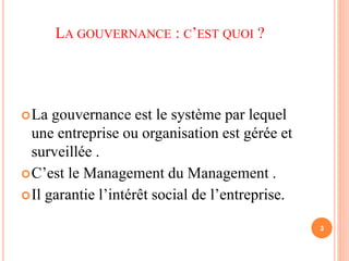 LA GOUVERNANCE : C’EST QUOI ? 
La gouvernance est le système par lequel 
une entreprise ou organisation est gérée et 
surveillée . 
C’est le Management du Management . 
Il garantie l’intérêt social de l’entreprise. 
3 
 
