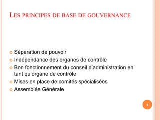 LES PRINCIPES DE BASE DE GOUVERNANCE 
 Séparation de pouvoir 
 Indépendance des organes de contrôle 
 Bon fonctionnement du conseil d’administration en 
tant qu’organe de contrôle 
 Mises en place de comités spécialisées 
 Assemblée Générale 
4 
 