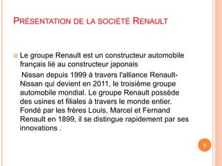PRÉSENTATION DE LA SOCIÉTÉ RENAULT 
 Le groupe Renault est un constructeur automobile 
français lié au constructeur japonais 
Nissan depuis 1999 à travers l'alliance Renault- 
Nissan qui devient en 2011, le troisième groupe 
automobile mondial. Le groupe Renault possède 
des usines et filiales à travers le monde entier. 
Fondé par les frères Louis, Marcel et Fernand 
Renault en 1899, il se distingue rapidement par ses 
innovations . 
6 
 