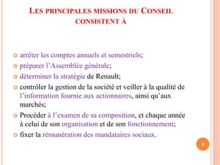 LES PRINCIPALES MISSIONS DU CONSEIL 
CONSISTENT À 
 arrêter les comptes annuels et semestriels; 
 préparer l’Assemblée générale; 
 déterminer la stratégie de Renault; 
 contrôler la gestion de la société et veiller à la qualité de 
l’information fournie aux actionnaires, ainsi qu’aux 
marchés; 
 Procéder à l’examen de sa composition, et chaque année 
à celui de son organisation et de son fonctionnement; 
 fixer la rémunération des mandataires sociaux. 
9 
 