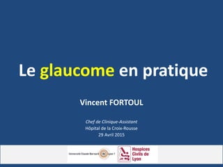 Le glaucome en pratique
Vincent FORTOUL
Chef de Clinique-Assistant
Hôpital de la Croix-Rousse
29 Avril 2015
 