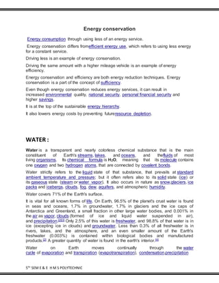 5TH
SEM E & E H M S POLYTECHNIC
Energy conservation
Energy consumption through using less of an energy service.
Energy conservation differs fromefficient energy use, which refers to using less energy
for a constant service.
Driving less is an example of energy conservation.
Driving the same amount with a higher mileage vehicle is an example of energy
efficiency.
Energy conservation and efficiency are both energy reduction techniques. Energy
conservation is a part of the concept of sufficiency.
Even though energy conservation reduces energy services, it can result in
increased environmental quality, national security, personal financial security and
higher savings.
It is at the top of the sustainable energy hierarchy.
It also lowers energy costs by preventing futureresource depletion.
WATER :
Water is a transparent and nearly colorless chemical substance that is the main
constituent of Earth's streams, lakes, and oceans, and thefluids of most
living organisms. Its chemical formula is H2O, meaning that its molecule contains
one oxygen and two hydrogen atoms, that are connected by covalent bonds.
Water strictly refers to the liquid state of that substance, that prevails at standard
ambient temperature and pressure; but it often refers also to its solid state (ice) or
its gaseous state (steam or water vapor). It also occurs in nature as snow,glaciers, ice
packs and icebergs, clouds, fog, dew, aquifers, and atmospheric humidity.
Water covers 71% of the Earth's surface.
It is vital for all known forms of life. On Earth, 96.5% of the planet's crust water is found
in seas and oceans, 1.7% in groundwater, 1.7% in glaciers and the ice caps of
Antarctica and Greenland, a small fraction in other large water bodies, and 0.001% in
the air as vapor, clouds (formed of ice and liquid water suspended in air),
and precipitation.[2][3] Only 2.5% of this water is freshwater, and 98.8% of that water is in
ice (excepting ice in clouds) and groundwater. Less than 0.3% of all freshwater is in
rivers, lakes, and the atmosphere, and an even smaller amount of the Earth's
freshwater (0.003%) is contained within biological bodies and manufactured
products.[2] A greater quantity of water is found in the earth's interior.[4]
Water on Earth moves continually through the water
cycle of evaporation and transpiration (evapotranspiration), condensation,precipitation
 