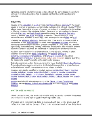 5TH
SEM E & E H M S POLYTECHNIC
agriculture, second only to the service sector, although the percentages of agricultural
workers in developed countries has decreased significantly over the past several
centuries.
INDUSTRY:
Industry is the production of goods or related services within an economy.[1] The major
source of revenue of a group or company is the indicator of its relevant industry.[2] When
a large group has multiple sources of revenue generation, it is considered to be working
in different industries. Manufacturing industry became a key sector of production and
labour in European and North Americancountries during the Industrial Revolution,
upsetting previous mercantile and feudal economies. This came through many
successive rapid advances in technology, such as the production of steel and coal.
Following the Industrial Revolution, possibly a third of the world's economic output is
derived that is from manufacturing industries. Many developed countries and many
developing/semi-developed countries (People's Republic of China, India etc.) depend
significantly on manufacturing industry. Industries, the countries they reside in, and the
economies of those countries are interlinked in a complex web of interdependence.
Industries can be classified in a variety of ways. At the top level, industry is often
classified according to the three-sector theory into sectors: primary or
extractive, secondary or manufacturing, and tertiary or services. Some authors
add quaternary (knowledge) or even quinary (culture and research) sectors. Over time,
the fraction of a society's industry within each sector changes.
Below the economic sectors there are many other more detailed industry classifications.
These classification systems commonly divide industries according to similar functions
and markets and identify businesses producing related products.
Industries can also be identified by product, such as: construction industry, chemical
industry, petroleum industry, automotive industry, electronic industry, meatpacking
industry,hospitality industry, food industry, fish industry, software industry, paper
industry, entertainment industry, semiconductor industry, cultural industry, and poverty
industry.
Market-based classification systems such as the Global Industry Classification
Standard and the Industry Classification Benchmark are used in finance and market
research.
WATER USE IN HOUSE
In the United States, we are lucky to have easy access to some of the safest
treated water in the world—just by turning on the tap.
We wake up in the morning, take a shower, brush our teeth, grab a cup of
coffee and head out for the day. Water is an important part of our daily lives
 