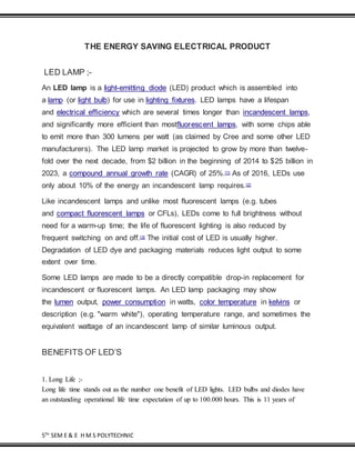 5TH
SEM E & E H M S POLYTECHNIC
THE ENERGY SAVING ELECTRICAL PRODUCT
LED LAMP ;-
An LED lamp is a light-emitting diode (LED) product which is assembled into
a lamp (or light bulb) for use in lighting fixtures. LED lamps have a lifespan
and electrical efficiency which are several times longer than incandescent lamps,
and significantly more efficient than mostfluorescent lamps, with some chips able
to emit more than 300 lumens per watt (as claimed by Cree and some other LED
manufacturers). The LED lamp market is projected to grow by more than twelve-
fold over the next decade, from $2 billion in the beginning of 2014 to $25 billion in
2023, a compound annual growth rate (CAGR) of 25%.[1] As of 2016, LEDs use
only about 10% of the energy an incandescent lamp requires.[2]
Like incandescent lamps and unlike most fluorescent lamps (e.g. tubes
and compact fluorescent lamps or CFLs), LEDs come to full brightness without
need for a warm-up time; the life of fluorescent lighting is also reduced by
frequent switching on and off.[3] The initial cost of LED is usually higher.
Degradation of LED dye and packaging materials reduces light output to some
extent over time.
Some LED lamps are made to be a directly compatible drop-in replacement for
incandescent or fluorescent lamps. An LED lamp packaging may show
the lumen output, power consumption in watts, color temperature in kelvins or
description (e.g. "warm white"), operating temperature range, and sometimes the
equivalent wattage of an incandescent lamp of similar luminous output.
BENEFITS OF LED’S
1. Long Life ;-
Long life time stands out as the number one benefit of LED lights. LED bulbs and diodes have
an outstanding operational life time expectation of up to 100.000 hours. This is 11 years of
 