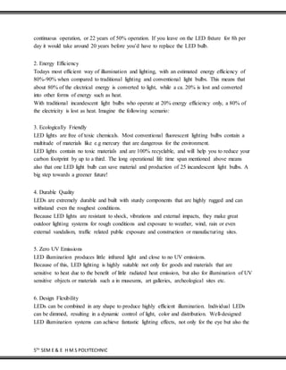 5TH
SEM E & E H M S POLYTECHNIC
continuous operation, or 22 years of 50% operation. If you leave on the LED fixture for 8h per
day it would take around 20 years before you’d have to replace the LED bulb.
2. Energy Efficiency
Todays most efficient way of illumination and lighting, with an estimated energy efficiency of
80%-90% when compared to traditional lighting and conventional light bulbs. This means that
about 80% of the electrical energy is converted to light, while a ca. 20% is lost and converted
into other forms of energy such as heat.
With traditional incandescent light bulbs who operate at 20% energy efficiency only, a 80% of
the electricity is lost as heat. Imagine the following scenario:
3. Ecologically Friendly
LED lights are free of toxic chemicals. Most conventional fluorescent lighting bulbs contain a
multitude of materials like e.g mercury that are dangerous for the environment.
LED lights contain no toxic materials and are 100% recyclable, and will help you to reduce your
carbon footprint by up to a third. The long operational life time span mentioned above means
also that one LED light bulb can save material and production of 25 incandescent light bulbs. A
big step towards a greener future!
4. Durable Quality
LEDs are extremely durable and built with sturdy components that are highly rugged and can
withstand even the roughest conditions.
Because LED lights are resistant to shock, vibrations and external impacts, they make great
outdoor lighting systems for rough conditions and exposure to weather, wind, rain or even
external vandalism, traffic related public exposure and construction or manufacturing sites.
5. Zero UV Emissions
LED illumination produces little infrared light and close to no UV emissions.
Because of this, LED lighting is highly suitable not only for goods and materials that are
sensitive to heat due to the benefit of little radiated heat emission, but also for illumination of UV
sensitive objects or materials such a in museums, art galleries, archeological sites etc.
6. Design Flexibility
LEDs can be combined in any shape to produce highly efficient illumination. Individual LEDs
can be dimmed, resulting in a dynamic control of light, color and distribution. Well-designed
LED illumination systems can achieve fantastic lighting effects, not only for the eye but also the
 