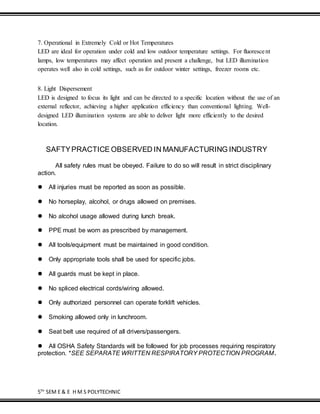 5TH
SEM E & E H M S POLYTECHNIC
7. Operational in Extremely Cold or Hot Temperatures
LED are ideal for operation under cold and low outdoor temperature settings. For fluorescent
lamps, low temperatures may affect operation and present a challenge, but LED illumination
operates well also in cold settings, such as for outdoor winter settings, freezer rooms etc.
8. Light Dispersement
LED is designed to focus its light and can be directed to a specific location without the use of an
external reflector, achieving a higher application efficiency than conventional lighting. Well-
designed LED illumination systems are able to deliver light more efficiently to the desired
location.
SAFTYPRACTICE OBSERVED IN MANUFACTURING INDUSTRY
All safety rules must be obeyed. Failure to do so will result in strict disciplinary
action.

All injuries must be reported as soon as possible.
No horseplay, alcohol, or drugs allowed on premises.
No alcohol usage allowed during lunch break.
PPE must be worn as prescribed by management.
All tools/equipment must be maintained in good condition.
Only appropriate tools shall be used for specific jobs.
All guards must be kept in place.
No spliced electrical cords/wiring allowed.
Only authorized personnel can operate forklift vehicles.
Smoking allowed only in lunchroom.
Seat belt use required of all drivers/passengers.
All OSHA Safety Standards will be followed for job processes requiring respiratory
protection. *SEE SEPARATE WRITTEN RESPIRATORY PROTECTION PROGRAM.
 