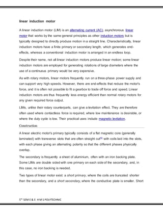 5TH
SEM E & E H M S POLYTECHNIC
linear induction motor
A linear induction motor (LIM) is an alternating current (AC), asynchronous linear
motor that works by the same general principles as other induction motors but is
typically designed to directly produce motion in a straight line. Characteristically, linear
induction motors have a finite primary or secondary length, which generates end-
effects, whereas a conventional induction motor is arranged in an endless loop.
Despite their name, not all linear induction motors produce linear motion; some linear
induction motors are employed for generating rotations of large diameters where the
use of a continuous primary would be very expensive.
As with rotary motors, linear motors frequently run on a three-phase power supply and
can support very high speeds. However, there are end-effects that reduce the motor's
force, and it is often not possible to fit a gearbox to trade off force and speed. Linear
induction motors are thus frequently less energy efficient than normal rotary motors for
any given required force output.
LIMs, unlike their rotary counterparts, can give a levitation effect. They are therefore
often used where contactless force is required, where low maintenance is desirable, or
where the duty cycle is low. Their practical uses include magnetic levitation,
Construction
A linear electric motor's primary typically consists of a flat magnetic core (generally
laminated) with transverse slots that are often straight cut[5] with coils laid into the slots,
with each phase giving an alternating polarity so that the different phases physically
overlap.
The secondary is frequently a sheet of aluminium, often with an iron backing plate.
Some LIMs are double sided with one primary on each side of the secondary, and, in
this case, no iron backing is needed.
Two types of linear motor exist: a short primary, where the coils are truncated shorter
than the secondary, and a short secondary, where the conductive plate is smaller. Short
 