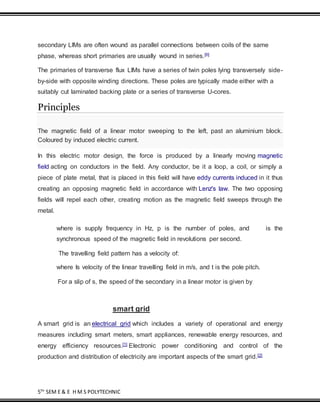 5TH
SEM E & E H M S POLYTECHNIC
secondary LIMs are often wound as parallel connections between coils of the same
phase, whereas short primaries are usually wound in series.[6]
The primaries of transverse flux LIMs have a series of twin poles lying transversely side-
by-side with opposite winding directions. These poles are typically made either with a
suitably cut laminated backing plate or a series of transverse U-cores.
Principles
The magnetic field of a linear motor sweeping to the left, past an aluminium block.
Coloured by induced electric current.
In this electric motor design, the force is produced by a linearly moving magnetic
field acting on conductors in the field. Any conductor, be it a loop, a coil, or simply a
piece of plate metal, that is placed in this field will have eddy currents induced in it thus
creating an opposing magnetic field in accordance with Lenz's law. The two opposing
fields will repel each other, creating motion as the magnetic field sweeps through the
metal.
where is supply frequency in Hz, p is the number of poles, and is the
synchronous speed of the magnetic field in revolutions per second.
The travelling field pattern has a velocity of:
where Is velocity of the linear travelling field in m/s, and t is the pole pitch.
For a slip of s, the speed of the secondary in a linear motor is given by
smart grid
A smart grid is an electrical grid which includes a variety of operational and energy
measures including smart meters, smart appliances, renewable energy resources, and
energy efficiency resources.[1] Electronic power conditioning and control of the
production and distribution of electricity are important aspects of the smart grid.[2]
 