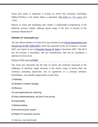 5TH
SEM E & E H M S POLYTECHNIC
Smart grid policy is organized in Europe as Smart Grid European Technology
Platform.[3] Policy in the United States is described in42 U.S.C. ch. 152, subch. IX §
17381.
Roll-out of smart grid technology also implies a fundamental re-engineering of the
electricity services industry, although typical usage of the term is focused on the
technical infrastructure.[4]
Definition of "smart grid"[edit]
The first official definition of Smart Grid was provided by the Energy Independence and
Security Act of 2007 (EISA-2007), which was approved by the US Congress in January
2007, and signed to law by President George W. Bush in December 2007. Title XIII of
this bill provides a description, with ten characteristics, that can be considered a
definition for Smart Grid,
Features of the smart grid[edit]
The smart grid represents the full suite of current and proposed responses to the
challenges of electricity supply. Because of the diverse range of factors there are
numerous competing taxonomies and no agreement on a universal definition.
Nevertheless, one possible categorisation is given here.
1] Reliability
2] Flexibility in network topology
3] Efficiency
4] Load adjustment/Load balancing
5] Peak curtailment/leveling and time of use pricing
6] Sustainability
7] Market-enabling
8] Demand response support
9] Platform for advanced services
 
