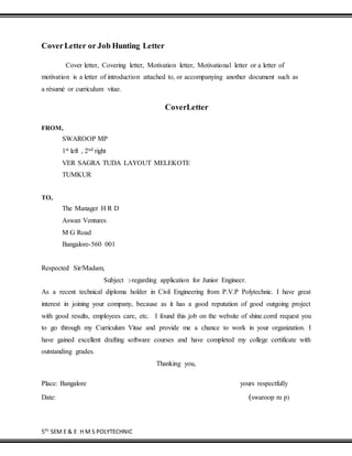 5TH
SEM E & E H M S POLYTECHNIC
CoverLetter or Job Hunting Letter
Cover letter, Covering letter, Motivation letter, Motivational letter or a letter of
motivation is a letter of introduction attached to, or accompanying another document such as
a résumé or curriculum vitae.
CoverLetter
FROM,
SWAROOP MP
1st left , 2nd right
VER SAGRA TUDA LAYOUT MELEKOTE
TUMKUR
TO,
The Manager H R D
Aswan Ventures
M G Road
Bangalore-560 001
Respected Sir/Madam,
Subject :-regarding application for Junior Engineer.
As a recent technical diploma holder in Civil Engineering from P.V.P Polytechnic. I have great
interest in joining your company, because as it has a good reputation of good outgoing project
with good results, employees care, etc. I found this job on the website of shine.comI request you
to go through my Curriculum Vitae and provide me a chance to work in your organization. I
have gained excellent drafting software courses and have completed my college certificate with
outstanding grades.
Thanking you,
Place: Bangalore yours respectfully
Date: (swaroop m p)
 