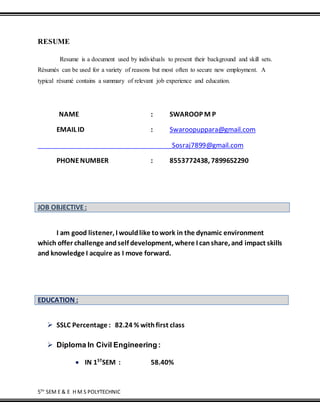 5TH
SEM E & E H M S POLYTECHNIC
RESUME
Resume is a document used by individuals to present their background and skill sets.
Résumés can be used for a variety of reasons but most often to secure new employment. A
typical résumé contains a summary of relevant job experience and education.
NAME : SWAROOP M P
EMAIL ID : Swaroopuppara@gmail.com
Sosraj7899@gmail.com
PHONENUMBER : 8553772438, 7899652290
JOB OBJECTIVE:
I am good listener, I wouldlike towork in the dynamic environment
which offer challenge andself development, where I canshare, and impact skills
and knowledge I acquire as I move forward.
EDUCATION :
 SSLC Percentage : 82.24 % withfirst class
 Diploma In Civil Engineering :
 IN 1ST
SEM : 58.40%
 