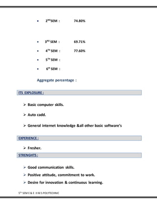 5TH
SEM E & E H M S POLYTECHNIC
 2ND
SEM : 74.80%
 3RD
SEM : 69.71%
 4TH
SEM : 77.60%
 5TH
SEM :
 6th
SEM :
Aggregate percentage :
ITS EXPLOSURE :
 Basic computer skills.
 Auto cadd.
 General internet knowledge &all other basic software’s
EXPERIENCE :
 Fresher.
STRENGHTS :
 Good communication skills.
 Positive attitude, commitment to work.
 Desire for innovation & continuous learning.
 