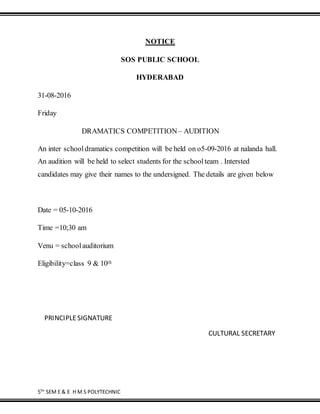 5TH
SEM E & E H M S POLYTECHNIC
NOTICE
SOS PUBLIC SCHOOL
HYDERABAD
31-08-2016
Friday
DRAMATICS COMPETITION– AUDITION
An inter schooldramatics competition will be held on o5-09-2016 at nalanda hall.
An audition will be held to select students for the schoolteam . Intersted
candidates may give their names to the undersigned. The details are given below
Date = 05-10-2016
Time =10;30 am
Venu = schoolauditorium
Eligibility=class 9 & 10th
PRINCIPLE SIGNATURE
CULTURAL SECRETARY
 