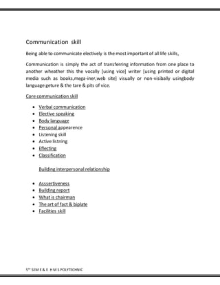 5TH
SEM E & E H M S POLYTECHNIC
Communication skill
Being able to communicate electively is the most important of all life skills,
Communication is simply the act of transferring information from one place to
another wheather this the vocally [using vice] writer [using printed or digital
media such as books,mega-iner,web site] visually or non-visibally usingbody
language geture & the tare & pits of vice.
Core communication skill
 Verbal communication
 Elective speaking
 Body language
 Personal appearence
 Listening skill
 Active listning
 Eflecting
 Classification
Building interpersonal relationship
 Asssertiveness
 Building report
 What is chairman
 The art of fact & biplate
 Facilities skill
 