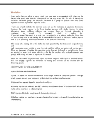 5TH
SEM E & E H M S POLYTECHNIC
Introduction:
Once you've become adept at using e-mail, you may want to communicate with others on the
Internet who share your interests. Newsgroups are one way to do this; the other is through an
electronic discussion group. An electronic discussion is a group of persons who have come
together to discuss a particular topic via e-mail.
There are several methods that network users can use to participate in electronic discussions;
however, the basic purpose is to bring together persons with similar interests to share
information, ideas, problems, solutions, and opinions. Since an electronic discussion is
conducted by e-mail, it's commonly called a mailing list.
If you find yourself interested in a topic, you can subscribe to a suitable mailing list. From then
on, any message sent to the mailing list is automatically distributed as electronic mail to you--as
well as to all previously subscribed members of that particular discussion.
The beauty of a mailing list is that traffic (the mail generated by that list) covers a specific topic
and the
mail it generates comes straight to your electronic mailbox, without any extra work on your part.
There are thousands of mailing lists operating on the Internet, dedicated to myriad topics. Some
are created to serve local needs only (i.e., a list for the members of a regional computer user
group), while many are open to anyone on the network.
There are discussions on professional topics, vocational subjects, and topics of personal interest.
You can roughly separate the thousands of mailing lists available on the Internet into the
following groups:
ADVANTAGES OF USING INTERNET
1] We can make donations online.
2] We can send and receive information across large matrix of computer systems. Through
email service, we can send messages for both business and personal purposes.
3] Internet has opened doors for virtual online offices.
4] During the festive season, we don’t need to visit crowed stores to buy our stuff. We can
make online purchases at a bargain price.
5] We can send birthday greeting cards through the internet.
6] Before making any purchases, we can check online for user reviews of the products that we
intend to buy.
 