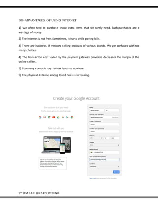 5TH
SEM E & E H M S POLYTECHNIC
DIS-ADVANTAGES OF USING INTERNET
1] We often tend to purchase those extra items that we rarely need. Such purchases are a
wastage of money.
2] The internet is not free. Sometimes, it hurts while paying bills.
3] There are hundreds of vendors selling products of various brands. We get confused with too
many choices.
4] The transaction cost levied by the payment gateway providers decreases the margin of the
online sellers.
5] Too many contradictory review leads us nowhere.
6] The physical distance among loved ones is increasing.
 