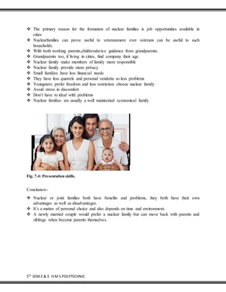 5TH
SEM E & E H M S POLYTECHNIC
 The primary reason for the formation of nuclear families is job opportunities available in
cities
 Nuclearfamilies can prove useful to veteransmore ever voterans can be useful to such
households.
 With both working parents,childrenderice guidance from grandparents.
 Grandparents too, if living in cities, find company their age.
 Nuclear family make members of family more responsible
 Nuclear family provide more privacy
 Small families have less financial needs
 They have less quarrels and personal vendetta so less problems
 Youngsters prefer freedom and less restriction choose nuclear family
 Avoid stress in discomfort
 Don’t have to ideal with problems
 Nuclear families are usually a well maintained economical family
Fig. 7.4: Presentation skills.
Conclusion:-
 Nuclear or joint families both have benefits and problems, they both have their own
advantages as well as disadvantages.
 It’s a matter of personal choice and also depends on time and environment.
 A newly married couple would prefer a nuclear family but can move back with parents and
siblings when become parents themselves.
 