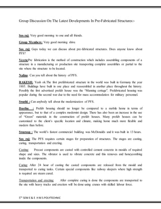 5TH
SEM E & E H M S POLYTECHNIC
Group Discussion On The Latest Developments In Pre-Fabricated Structures:-
Sos raj: Very good morning to one and all friends.
Group Members: Very good morning shivu
Sos raj: Guys today we can discuss about pre-fabricated structures. Does anyone know about
PFS?
Veeru:Pre fabrication is the method of construction which includes assembling components of a
structure in a manufacturing or production site transporting complete assemblies or partial to the
site where the structure to be located.
Nalina: Can you tell about the history of PFS.
RAKESH: Yeah ok.The first prefabricated structure in the world was built in Germany the year
1885. Buildings have built in one place and reassembled in another place throughout the history.
Possibly the first advertised prefab house was the “Manning cottage”. Prefabricated housing was
popular during the second war due to the need for mass accommodation for military personnel.
Swathi : Can anybody tell about the modernization of PFS.
Dasthu : Prefab housing should no longer be compared to a mobile home in terms of
appearance, but to that of a complex modernist design. There has also been an increase in the use
of “Green” materials in the construction of prefab houses. Many prefab houses can be
customized to the client’s specific location and climate, making home much more flexible and
modern than before.
Swaroop : The world’s fastest commercial building was McDonalds and it was built in 13 hours.
Sos raj: The PFS requires certain stages for preparation of structures. The stages are casting,
curing, transportation and erecting.
Casting: Precast components are casted with controlled cement concrete in moulds of required
shape and sizes. The vibrator is used to vibrate concrete and this removes and honeycombing
inside the components.
Curing: After 24 hour of casting the casted components are released from the mould and
transported to curing tanks. Certain special components like railway sleepers where high strength
is required are steam cured.
Transportation and erecting: After complete curing is done the components are transported to
the site with heavy trucks and erection will be done using cranes with skilled labour force.
 