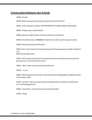 5TH
SEM E & E H M S POLYTECHNIC
Conversation between two friends
JASON:- Hi sarah
SARAH:-HelloJason,howare you,itsbeenalongtime since we lastmet?
JASON:-sarah,Ihave gota newjobin SOSTECHNOLOGY at banglore.Now itisgoing great.
SARAH:-Hogreat jason.myselfnotbad.
JASON:-give yourmobile numberIwill call you& note mynumberalso
SARAH:-Hmm!Mynumberis7880440229 & call to thisnumbernow,I’llsave yournumber.
JASON;-Howoftendoyoueatat thishotel.
SARAH;-thisismyfirsttime myfriendkepttellingme the foodwasgreat.sotonightI decidedto
try it,
What have youbeenupto?
JASON:-Youhave beensobusywithmynew jobthatI have not had the time todo much else .
But otherwise ,me & the familyare all fine
SARAH;- Well ,I hope u & your familyhave lovelymeal
JASON ;- S u too
SARAH;- What happenedtoyourlover,Iherdshe has takensleepingtabletatnight&she admit
inthe hospital ,why?
JASON ;- ya! Sarah , the resonisshe told me to one goldchain& I saidwhenuwill die atthe
time I well bringagoldchain.
SARAH;- hooofunny, okwe well leavenow,we well meetbye.
JASON ;- ok bye
 