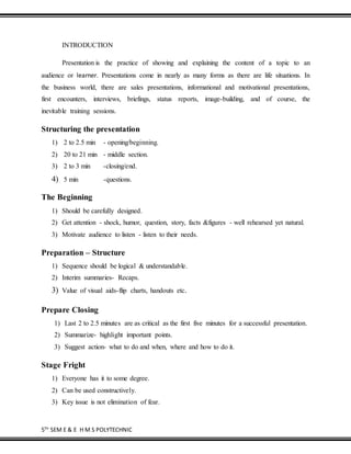 5TH
SEM E & E H M S POLYTECHNIC
INTRODUCTION
Presentation is the practice of showing and explaining the content of a topic to an
audience or learner. Presentations come in nearly as many forms as there are life situations. In
the business world, there are sales presentations, informational and motivational presentations,
first encounters, interviews, briefings, status reports, image-building, and of course, the
inevitable training sessions.
Structuring the presentation
1) 2 to 2.5 min - opening/beginning.
2) 20 to 21 min - middle section.
3) 2 to 3 min -closing/end.
4) 5 min -questions.
The Beginning
1) Should be carefully designed.
2) Get attention - shock, humor, question, story, facts &figures - well rehearsed yet natural.
3) Motivate audience to listen - listen to their needs.
Preparation – Structure
1) Sequence should be logical & understandable.
2) Interim summaries- Recaps.
3) Value of visual aids-flip charts, handouts etc.
Prepare Closing
1) Last 2 to 2.5 minutes are as critical as the first five minutes for a successful presentation.
2) Summarize- highlight important points.
3) Suggest action- what to do and when, where and how to do it.
Stage Fright
1) Everyone has it to some degree.
2) Can be used constructively.
3) Key issue is not elimination of fear.
 