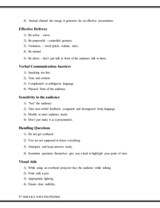 5TH
SEM E & E H M S POLYTECHNIC
4) Instead channel the energy it generates for an effective presentation.
Effective Delivery
1) Be active – move.
2) Be purposeful - controlled gestures.
3) Variations – vocal (pitch, volume, rate).
4) Be natural.
5) Be direct – don’t just talk in front of the audience talk to them.
Verbal Communication- barriers
1) Speaking too fast.
2) Tone and content.
3) Complicated or ambiguous language.
4) Physical State of the audience.
Sensitivity to the audience
1) “See” the audience.
2) Take non-verbal feedback -congruent and incongruent body language.
3) Modify to meet audience needs.
4) Don’t just make it as a presentation.
Handling Questions
1) Do not get confused.
2) You are not supposed to know everything.
3) Anticipate and keep answers ready.
4) Sometime questions themselves give you a lead to highlight your point of view.
Visual Aids
1) While using an overhead projector face the audience while talking.
2) Point with a pen.
3) Appropriate lighting.
4) Ensure clear visibility.
 