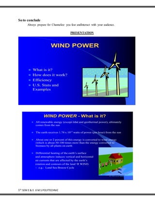5TH
SEM E & E H M S POLYTECHNIC
So to conclude
Always prepare for Channelize you fear andInteract with your audience.
PRESENTATION
WIND POWER
 What is it?
 How does it work?
 Efficiency
 U.S. Stats and
Examples
WIND POWER - What is it?
 All renewable energy (except tidal and geothermal power), ultimately
comes from the sun
 The earth receives 1.74 x 1017 watts of power (per hour) from the sun
 About one or 2 percent of this energy is converted to wind energy
(which is about 50-100 times more than the energy converted to
biomass by all plants on earth
 Differential heating of the earth’s surface
and atmosphere induces vertical and horizontal
air currents that are affected by the earth’s
rotation and contours of the land  WIND.
~ e.g.: Land Sea Breeze Cycle
 
