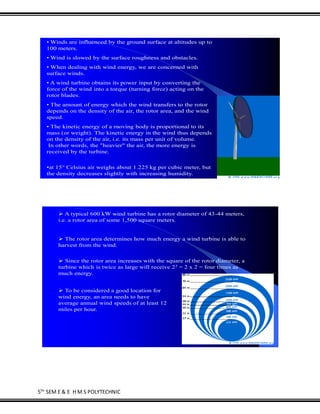 5TH
SEM E & E H M S POLYTECHNIC
• Winds are influenced by the ground surface at altitudes up to
100 meters.
• Wind is slowed by the surface roughness and obstacles.
• When dealing with wind energy, we are concerned with
surface winds.
• A wind turbine obtains its power input by converting the
force of the wind into a torque (turning force) acting on the
rotor blades.
• The amount of energy which the wind transfers to the rotor
depends on the density of the air, the rotor area, and the wind
speed.
• The kinetic energy of a moving body is proportional to its
mass (or weight). The kinetic energy in the wind thus depends
on the density of the air, i.e. its mass per unit of volume.
In other words, the "heavier" the air, the more energy is
received by the turbine.
•at 15° Celsius air weighs about 1.225 kg per cubic meter, but
the density decreases slightly with increasing humidity.
 A typical 600 kW wind turbine has a rotor diameter of 43-44 meters,
i.e. a rotor area of some 1,500 square meters.
 The rotor area determines how much energy a wind turbine is able to
harvest from the wind.
 Since the rotor area increases with the square of the rotor diameter, a
turbine which is twice as large will receive 22 = 2 x 2 = four times as
much energy.
 To be considered a good location for
wind energy, an area needs to have
average annual wind speeds of at least 12
miles per hour.
 