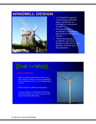 5TH
SEM E & E H M S POLYTECHNIC
WINDMILL DESIGN
 A Windmill captures
wind energy and then
uses a generator to
convert it to electrical
energy.
 The design of a
windmill is an integral
part of how efficient it
will be.
 When designing a
windmill, one must
decide on the size of the
turbine, and the size of
the generator.
LARGE TURBINES:
• Able to deliver electricity at lower cost
than smaller turbines, because foundation
costs, planning costs, etc. are independent
of size.
• Well-suited for offshore wind plants.
• In areas where it is difficult to find sites,
one large turbine on a tall tower uses the
wind extremely efficiently.
 