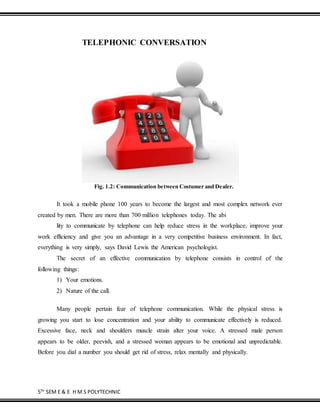 5TH
SEM E & E H M S POLYTECHNIC
TELEPHONIC CONVERSATION
Fig. 1.2: Communication between Costumer and Dealer.
It took a mobile phone 100 years to become the largest and most complex network ever
created by men. There are more than 700 million telephones today. The abi
lity to communicate by telephone can help reduce stress in the workplace, improve your
work efficiency and give you an advantage in a very competitive business environment. In fact,
everything is very simply, says David Lewis the American psychologist.
The secret of an effective communication by telephone consists in control of the
following things:
1) Your emotions.
2) Nature of the call.
Many people pertain fear of telephone communication. While the physical stress is
growing you start to lose concentration and your ability to communicate effectively is reduced.
Excessive face, neck and shoulders muscle strain alter your voice. A stressed male person
appears to be older, peevish, and a stressed woman appears to be emotional and unpredictable.
Before you dial a number you should get rid of stress, relax mentally and physically.
 