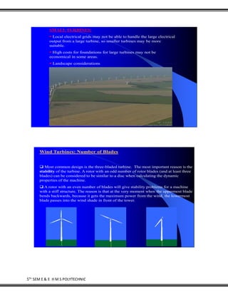 5TH
SEM E & E H M S POLYTECHNIC
SMALL TURBINES:
 Local electrical grids may not be able to handle the large electrical
output from a large turbine, so smaller turbines may be more
suitable.
 High costs for foundations for large turbines may not be
economical in some areas.
 Landscape considerations
Wind Turbines: Number of Blades
 Most common design is the three-bladed turbine. The most important reason is the
stability of the turbine. A rotor with an odd number of rotor blades (and at least three
blades) can be considered to be similar to a disc when calculating the dynamic
properties of the machine.
 A rotor with an even number of blades will give stability problems for a machine
with a stiff structure. The reason is that at the very moment when the uppermost blade
bends backwards, because it gets the maximum power from the wind, the lowermost
blade passes into the wind shade in front of the tower.
 