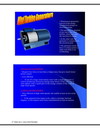5TH
SEM E & E H M S POLYTECHNIC
• Wind power generators
convert wind energy
(mechanical energy) to
electrical energy.
• The generator is attached
at one end to the wind
turbine, which provides
the mechanical energy.
• At the other end, the
generator is connected to
the electrical grid.
• The generator needs to
have a cooling system to
make sure there is no
overheating.
SMALL GENERATORS:
 Require less force to turn than a larger ones, but give much lower
power output.
 Less efficient
i.e.. If you fit a large wind turbine rotor with a small generator it
will be producing electricity during many hours of the year, but it
will capture only a small part of the energy content of the wind at
high wind speeds.
LARGE GENERATORS:
 Very efficient at high wind speeds, but unable to turn at low wind
speeds.
i.e.. If the generator has larger coils, and/or a stronger internal
magnet, it will require more force (mechanical) to start in motion.
 