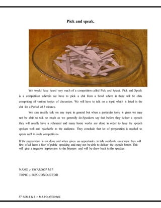 5TH
SEM E & E H M S POLYTECHNIC
Pick and speak.
We would have heard very much of a competition called Pick and Speak. Pick and Speak
is a competition wherein we have to pick a chit from a bowl where in there will be chits
comprising of various topics of discussion. We will have to talk on a topic which is listed in the
chit for a Period of 5 minutes.
We can usually talk on any topic in general but when a particular topic is given we may
not be able to talk so much as we generally do.Speakers say that before they deliver a speech
they will usually have a rehearsal and many home works are done in order to have the speech
spoken well and reachable to the audience. They conclude that lot of preparation is needed to
speak well in such competitions.
If the preparation is not done and when given an opportunity to talk suddenly on a topic they will
first of all have a fear of public speaking and may not be able to deliver the speech better. This
will give a negative impression to the listeners and will be draw back to the speaker.
NAME ;- SWAROOP M P
TOPIC ;- BUS CONDUCTOR
 