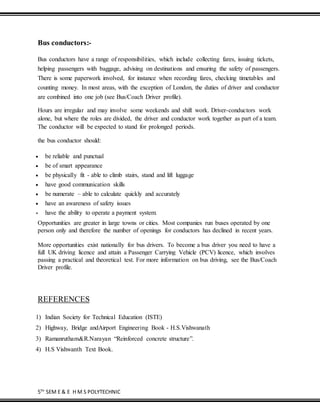5TH
SEM E & E H M S POLYTECHNIC
Bus conductors:-
Bus conductors have a range of responsibilities, which include collecting fares, issuing tickets,
helping passengers with baggage, advising on destinations and ensuring the safety of passengers.
There is some paperwork involved, for instance when recording fares, checking timetables and
counting money. In most areas, with the exception of London, the duties of driver and conductor
are combined into one job (see Bus/Coach Driver profile).
Hours are irregular and may involve some weekends and shift work. Driver-conductors work
alone, but where the roles are divided, the driver and conductor work together as part of a team.
The conductor will be expected to stand for prolonged periods.
the bus conductor should:
 be reliable and punctual
 be of smart appearance
 be physically fit - able to climb stairs, stand and lift luggage
 have good communication skills
 be numerate – able to calculate quickly and accurately
 have an awareness of safety issues
 have the ability to operate a payment system.
Opportunities are greater in large towns or cities. Most companies run buses operated by one
person only and therefore the number of openings for conductors has declined in recent years.
More opportunities exist nationally for bus drivers. To become a bus driver you need to have a
full UK driving licence and attain a Passenger Carrying Vehicle (PCV) licence, which involves
passing a practical and theoretical test. For more information on bus driving, see the Bus/Coach
Driver profile.
REFERENCES
1) Indian Society for Technical Education (ISTE)
2) Highway, Bridge andAirport Engineering Book - H.S.Vishwanath
3) Ramanrutham&R.Narayan “Reinforced concrete structure”.
4) H.S Vishwanth Text Book.
 